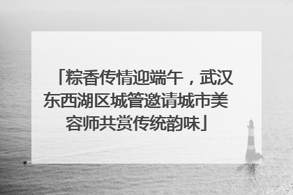 粽香传情迎端午，武汉东西湖区城管邀请城市美容师共赏传统韵味