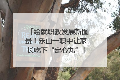 绘就职教发展新图景！乐山一职中让家长吃下“定心丸”
