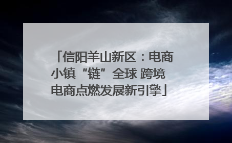 信阳羊山新区：电商小镇“链”全球 跨境电商点燃发展新引擎