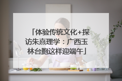 体验传统文化+探访朱熹理学：广西玉林台胞这样迎端午