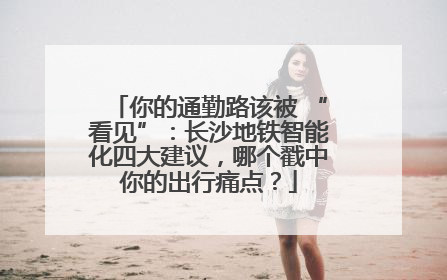 你的通勤路该被 “看见”：长沙地铁智能化四大建议，哪个戳中你的出行痛点？
