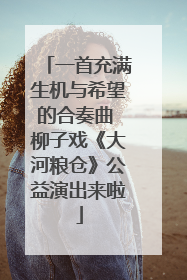 一首充满生机与希望的合奏曲 柳子戏《大河粮仓》公益演出来啦