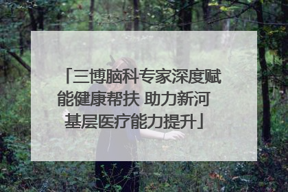 三博脑科专家深度赋能健康帮扶 助力新河基层医疗能力提升