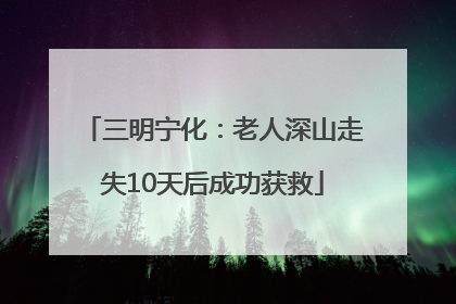 三明宁化：老人深山走失10天后成功获救