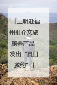 三明赴福州推介文旅康养产品 发出“夏日邀约”