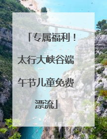 专属福利！太行大峡谷端午节儿童免费漂流