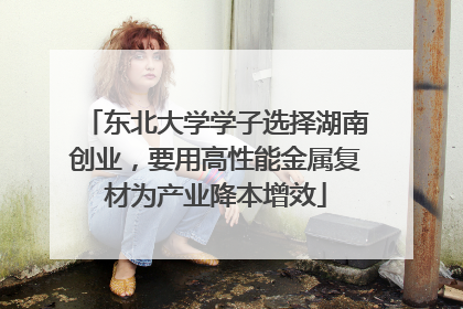 东北大学学子选择湖南创业，要用高性能金属复材为产业降本增效
