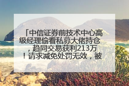 中信证券前技术中心高级经理偷看私募大佬持仓，趋同交易获利213万！请求减免处罚无效，被罚没426万