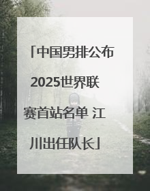 中国男排公布2025世界联赛首站名单 江川出任队长