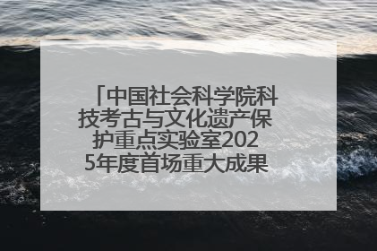 中国社会科学院科技考古与文化遗产保护重点实验室2025年度首场重大成果发布会在京举行
