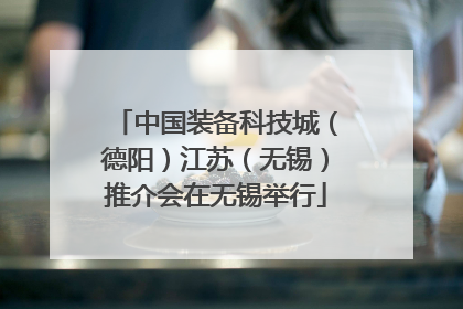 中国装备科技城（德阳）江苏（无锡）推介会在无锡举行