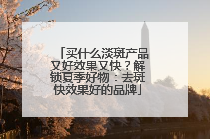 买什么淡斑产品又好效果又快？解锁夏季好物：去斑快效果好的品牌