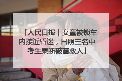 人民日报｜女童被锁车内接近昏迷，日照三名中考生果断破窗救人