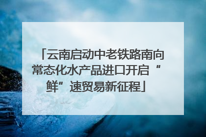 云南启动中老铁路南向常态化水产品进口开启“鲜”速贸易新征程