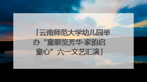 云南师范大学幼儿园举办“童眼览芳华·家韵启童心”六一文艺汇演
