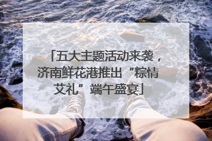 五大主题活动来袭，济南鲜花港推出“粽情艾礼”端午盛宴