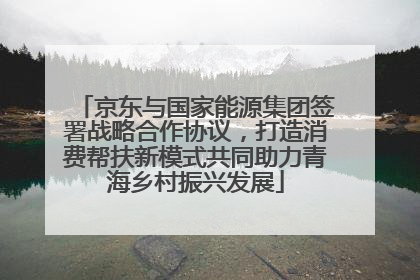 京东与国家能源集团签署战略合作协议，打造消费帮扶新模式共同助力青海乡村振兴发展