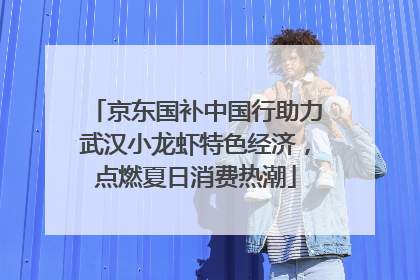京东国补中国行助力武汉小龙虾特色经济，点燃夏日消费热潮