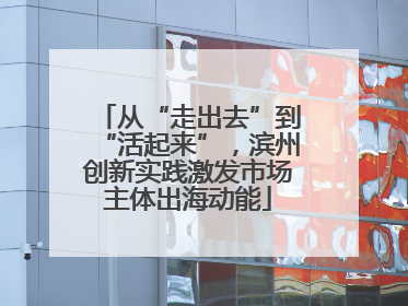 从“走出去”到“活起来”，滨州创新实践激发市场主体出海动能