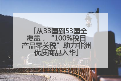 从33国到53国全覆盖，“100%税目产品零关税”助力非洲优质商品入华