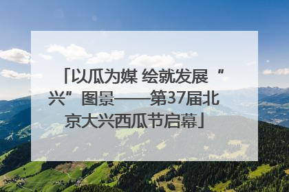 以瓜为媒 绘就发展“兴”图景——第37届北京大兴西瓜节启幕