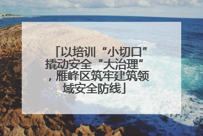 以培训“小切口”撬动安全“大治理”，雁峰区筑牢建筑领域安全防线