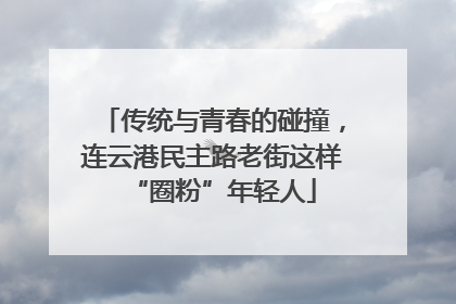 传统与青春的碰撞，连云港民主路老街这样“圈粉”年轻人