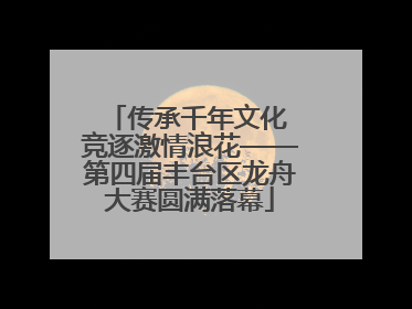 传承千年文化 竞逐激情浪花——第四届丰台区龙舟大赛圆满落幕