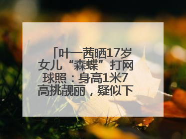 叶一茜晒17岁女儿“森蝶”打网球照：身高1米7高挑靓丽，疑似下巴矫正成功