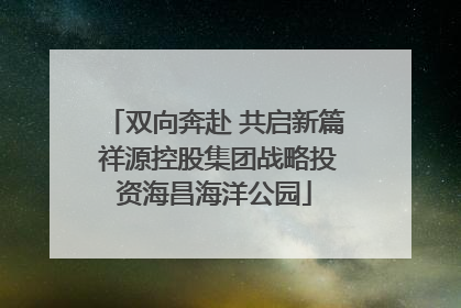 双向奔赴 共启新篇 祥源控股集团战略投资海昌海洋公园
