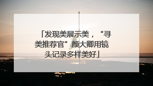 发现美展示美，“寻美推荐官”颜大卿用镜头记录多样美好
