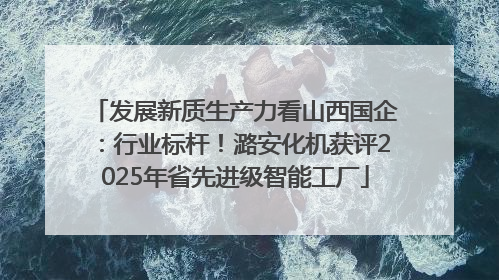 发展新质生产力看山西国企：行业标杆！潞安化机获评2025年省先进级智能工厂