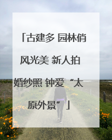 古建多 园林俏 风光美 新人拍婚纱照 钟爱“太原外景”