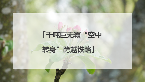 千吨巨无霸“空中转身”跨越铁路