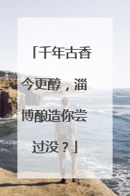 千年古香今更醇，淄博酿造你尝过没？
