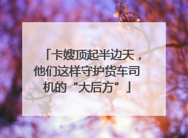 卡嫂顶起半边天，他们这样守护货车司机的“大后方”