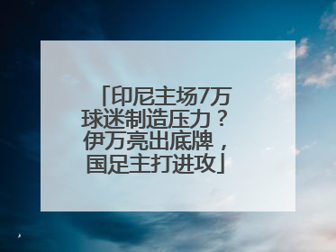 印尼主场7万球迷制造压力？伊万亮出底牌，国足主打进攻