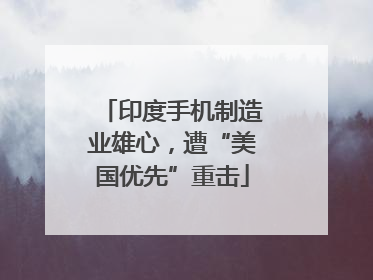 印度手机制造业雄心，遭“美国优先”重击