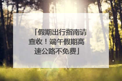 假期出行指南请查收！端午假期高速公路不免费