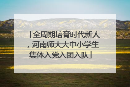 全周期培育时代新人，河南师大大中小学生集体入党入团入队