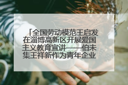 全国劳动模范王启发在淄博高新区开展爱国主义教育宣讲——伯未集王祥新作为青年企业家代表作主题演讲