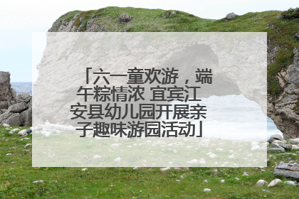 六一童欢游，端午粽情浓 宜宾江安县幼儿园开展亲子趣味游园活动