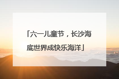 六一儿童节，长沙海底世界成快乐海洋