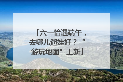 六一恰遇端午，去哪儿遛娃好？“游玩地图”上新