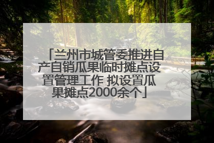 兰州市城管委推进自产自销瓜果临时摊点设置管理工作 拟设置瓜果摊点2000余个