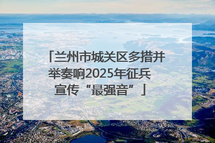 兰州市城关区多措并举奏响2025年征兵宣传“最强音”