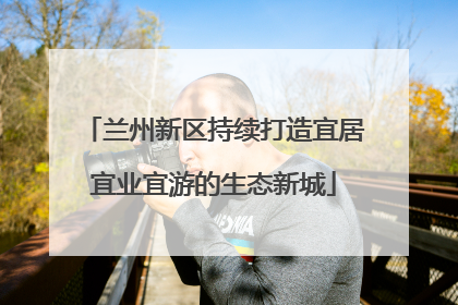 兰州新区持续打造宜居宜业宜游的生态新城