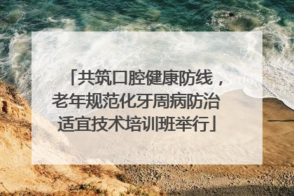 共筑口腔健康防线，老年规范化牙周病防治适宜技术培训班举行