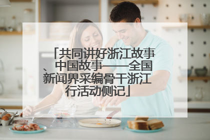 共同讲好浙江故事、中国故事——全国新闻界采编骨干浙江行活动侧记