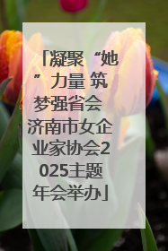 凝聚“她”力量 筑梦强省会 济南市女企业家协会2025主题年会举办